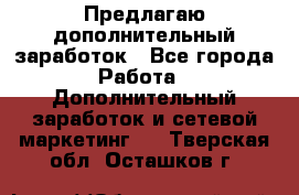 Предлагаю дополнительный заработок - Все города Работа » Дополнительный заработок и сетевой маркетинг   . Тверская обл.,Осташков г.